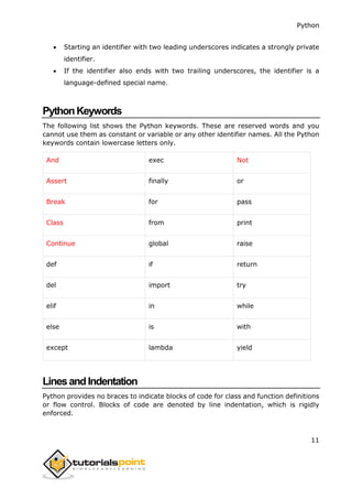 Python
11
 Starting an identifier with two leading underscores indicates a strongly private
identifier.
 If the identifier also ends with two trailing underscores, the identifier is a
language-defined special name.
PythonKeywords
The following list shows the Python keywords. These are reserved words and you
cannot use them as constant or variable or any other identifier names. All the Python
keywords contain lowercase letters only.
And exec Not
Assert finally or
Break for pass
Class from print
Continue global raise
def if return
del import try
elif in while
else is with
except lambda yield
LinesandIndentation
Python provides no braces to indicate blocks of code for class and function definitions
or flow control. Blocks of code are denoted by line indentation, which is rigidly
enforced.
 