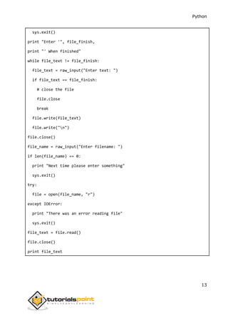 Python
13
sys.exit()
print "Enter '", file_finish,
print "' When finished"
while file_text != file_finish:
file_text = raw_input("Enter text: ")
if file_text == file_finish:
# close the file
file.close
break
file.write(file_text)
file.write("n")
file.close()
file_name = raw_input("Enter filename: ")
if len(file_name) == 0:
print "Next time please enter something"
sys.exit()
try:
file = open(file_name, "r")
except IOError:
print "There was an error reading file"
sys.exit()
file_text = file.read()
file.close()
print file_text
 