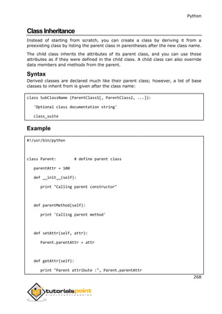 Python
268
ClassInheritance
Instead of starting from scratch, you can create a class by deriving it from a
preexisting class by listing the parent class in parentheses after the new class name.
The child class inherits the attributes of its parent class, and you can use those
attributes as if they were defined in the child class. A child class can also override
data members and methods from the parent.
Syntax
Derived classes are declared much like their parent class; however, a list of base
classes to inherit from is given after the class name:
class SubClassName (ParentClass1[, ParentClass2, ...]):
'Optional class documentation string'
class_suite
Example
#!/usr/bin/python
class Parent: # define parent class
parentAttr = 100
def __init__(self):
print "Calling parent constructor"
def parentMethod(self):
print 'Calling parent method'
def setAttr(self, attr):
Parent.parentAttr = attr
def getAttr(self):
print "Parent attribute :", Parent.parentAttr
 