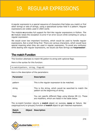 Python
274
A regular expression is a special sequence of characters that helps you match or find
other strings or sets of strings, using a specialized syntax held in a pattern. Regular
expressions are widely used in UNIX world.
The module re provides full support for Perl-like regular expressions in Python. The
re module raises the exception re.error if an error occurs while compiling or using a
regular expression.
We would cover two important functions, which would be used to handle regular
expressions. But a small thing first: There are various characters, which would have
special meaning when they are used in regular expression. To avoid any confusion
while dealing with regular expressions, we would use Raw Strings as r'expression'.
The match Function
This function attempts to match RE pattern to string with optional flags.
Here is the syntax for this function:
re.match(pattern, string, flags=0)
Here is the description of the parameters:
Parameter Description
pattern This is the regular expression to be matched.
string This is the string, which would be searched to match the
pattern at the beginning of string.
flags You can specify different flags using bitwise OR (|). These
are modifiers, which are listed in the table below.
The re.match function returns a match object on success, none on failure. We
usegroup(num) or groups() function of match object to get matched expression.
Match Object
Methods
Description
19. REGULAR EXPRESSIONS
 