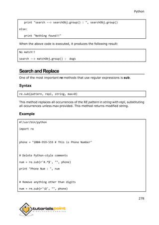 Python
278
print "search --> searchObj.group() : ", searchObj.group()
else:
print "Nothing found!!"
When the above code is executed, it produces the following result:
No match!!
search --> matchObj.group() : dogs
SearchandReplace
One of the most important re methods that use regular expressions is sub.
Syntax
re.sub(pattern, repl, string, max=0)
This method replaces all occurrences of the RE pattern in string with repl, substituting
all occurrences unless max provided. This method returns modified string.
Example
#!/usr/bin/python
import re
phone = "2004-959-559 # This is Phone Number"
# Delete Python-style comments
num = re.sub(r'#.*$', "", phone)
print "Phone Num : ", num
# Remove anything other than digits
num = re.sub(r'D', "", phone)
 