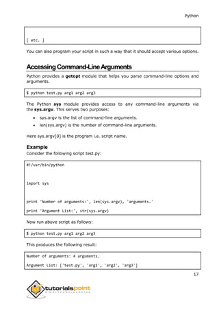 Python
17
[ etc. ]
You can also program your script in such a way that it should accept various options.
AccessingCommand-LineArguments
Python provides a getopt module that helps you parse command-line options and
arguments.
$ python test.py arg1 arg2 arg3
The Python sys module provides access to any command-line arguments via
the sys.argv. This serves two purposes:
 sys.argv is the list of command-line arguments.
 len(sys.argv) is the number of command-line arguments.
Here sys.argv[0] is the program i.e. script name.
Example
Consider the following script test.py:
#!/usr/bin/python
import sys
print 'Number of arguments:', len(sys.argv), 'arguments.'
print 'Argument List:', str(sys.argv)
Now run above script as follows:
$ python test.py arg1 arg2 arg3
This produces the following result:
Number of arguments: 4 arguments.
Argument List: ['test.py', 'arg1', 'arg2', 'arg3']
 