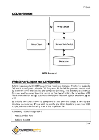 Python
288
CGIArchitecture
WebServerSupportandConfiguration
Before you proceed with CGI Programming, make sure that your Web Server supports
CGI and it is configured to handle CGI Programs. All the CGI Programs to be executed
by the HTTP server are kept in a pre-configured directory. This directory is called CGI
Directory and by convention it is named as /var/www/cgi-bin. By convention, CGI
files have extension as.cgi, but you can keep your files with python extension .py as
well.
By default, the Linux server is configured to run only the scripts in the cgi-bin
directory in /var/www. If you want to specify any other directory to run your CGI
scripts, comment the following lines in the httpd.conf file:
<Directory "/var/www/cgi-bin">
AllowOverride None
Options ExecCGI
 