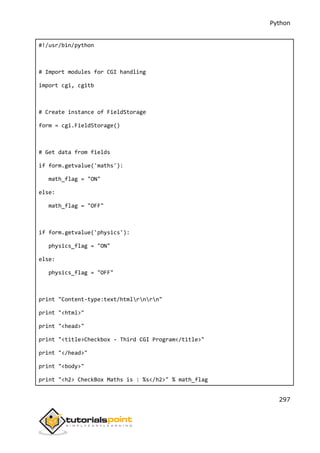 Python
297
#!/usr/bin/python
# Import modules for CGI handling
import cgi, cgitb
# Create instance of FieldStorage
form = cgi.FieldStorage()
# Get data from fields
if form.getvalue('maths'):
math_flag = "ON"
else:
math_flag = "OFF"
if form.getvalue('physics'):
physics_flag = "ON"
else:
physics_flag = "OFF"
print "Content-type:text/htmlrnrn"
print "<html>"
print "<head>"
print "<title>Checkbox - Third CGI Program</title>"
print "</head>"
print "<body>"
print "<h2> CheckBox Maths is : %s</h2>" % math_flag
 