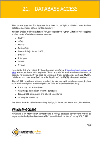 Python
308
The Python standard for database interfaces is the Python DB-API. Most Python
database interfaces adhere to this standard.
You can choose the right database for your application. Python Database API supports
a wide range of database servers such as:
 GadFly
 mSQL
 MySQL
 PostgreSQL
 Microsoft SQL Server 2000
 Informix
 Interbase
 Oracle
 Sybase
Here is the list of available Python database interfaces: Python Database Interfaces and
APIs .You must download a separate DB API module for each database you need to
access. For example, if you need to access an Oracle database as well as a MySQL
database, you must download both the Oracle and the MySQL database modules.
The DB API provides a minimal standard for working with databases using Python
structures and syntax wherever possible. This API includes the following:
 Importing the API module.
 Acquiring a connection with the database.
 Issuing SQL statements and stored procedures.
 Closing the connection
We would learn all the concepts using MySQL, so let us talk about MySQLdb module.
WhatisMySQLdb?
MySQLdb is an interface for connecting to a MySQL database server from Python. It
implements the Python Database API v2.0 and is built on top of the MySQL C API.
21. DATABASE ACCESS
 
