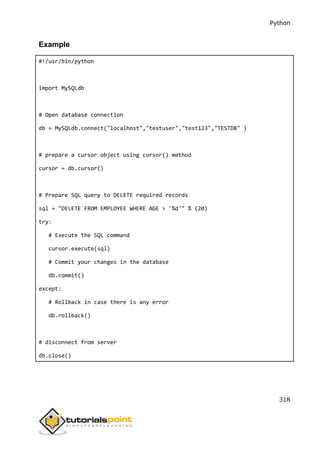Python
318
Example
#!/usr/bin/python
import MySQLdb
# Open database connection
db = MySQLdb.connect("localhost","testuser","test123","TESTDB" )
# prepare a cursor object using cursor() method
cursor = db.cursor()
# Prepare SQL query to DELETE required records
sql = "DELETE FROM EMPLOYEE WHERE AGE > '%d'" % (20)
try:
# Execute the SQL command
cursor.execute(sql)
# Commit your changes in the database
db.commit()
except:
# Rollback in case there is any error
db.rollback()
# disconnect from server
db.close()
 