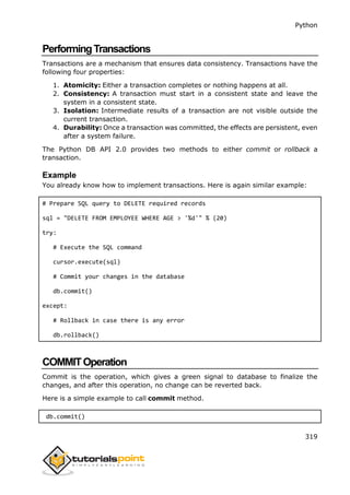 Python
319
PerformingTransactions
Transactions are a mechanism that ensures data consistency. Transactions have the
following four properties:
1. Atomicity: Either a transaction completes or nothing happens at all.
2. Consistency: A transaction must start in a consistent state and leave the
system in a consistent state.
3. Isolation: Intermediate results of a transaction are not visible outside the
current transaction.
4. Durability: Once a transaction was committed, the effects are persistent, even
after a system failure.
The Python DB API 2.0 provides two methods to either commit or rollback a
transaction.
Example
You already know how to implement transactions. Here is again similar example:
# Prepare SQL query to DELETE required records
sql = "DELETE FROM EMPLOYEE WHERE AGE > '%d'" % (20)
try:
# Execute the SQL command
cursor.execute(sql)
# Commit your changes in the database
db.commit()
except:
# Rollback in case there is any error
db.rollback()
COMMITOperation
Commit is the operation, which gives a green signal to database to finalize the
changes, and after this operation, no change can be reverted back.
Here is a simple example to call commit method.
db.commit()
 