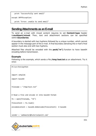 Python
331
print "Successfully sent email"
except SMTPException:
print "Error: unable to send email"
SendingAttachmentsasanE-mail
To send an e-mail with mixed content requires to set Content-type header
tomultipart/mixed. Then, text and attachment sections can be specified
within boundaries.
A boundary is started with two hyphens followed by a unique number, which cannot
appear in the message part of the e-mail. A final boundary denoting the e-mail's final
section must also end with two hyphens.
Attached files should be encoded with the pack("m") function to have base64
encoding before transmission.
Example
Following is the example, which sends a file /tmp/test.txt as an attachment. Try it
once:
#!/usr/bin/python
import smtplib
import base64
filename = "/tmp/test.txt"
# Read a file and encode it into base64 format
fo = open(filename, "rb")
filecontent = fo.read()
encodedcontent = base64.b64encode(filecontent) # base64
sender = 'webmaster@tutorialpoint.com'
 