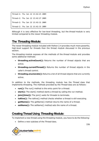 Python
336
Thread-1: Thu Jan 22 15:42:25 2009
Thread-2: Thu Jan 22 15:42:27 2009
Thread-2: Thu Jan 22 15:42:31 2009
Thread-2: Thu Jan 22 15:42:35 2009
Although it is very effective for low-level threading, but the thread module is very
limited compared to the newer threading module.
The Threading Module:
The newer threading module included with Python 2.4 provides much more powerful,
high-level support for threads than the thread module discussed in the previous
section.
The threading module exposes all the methods of the thread module and provides
some additional methods:
 threading.activeCount(): Returns the number of thread objects that are
active.
 threading.currentThread(): Returns the number of thread objects in the
caller's thread control.
 threading.enumerate(): Returns a list of all thread objects that are currently
active.
In addition to the methods, the threading module has the Thread class that
implements threading. The methods provided by the Thread class are as follows:
 run(): The run() method is the entry point for a thread.
 start(): The start() method starts a thread by calling the run method.
 join([time]): The join() waits for threads to terminate.
 isAlive(): The isAlive() method checks whether a thread is still executing.
 getName(): The getName() method returns the name of a thread.
 setName(): The setName() method sets the name of a thread.
CreatingThreadUsing Threading Module:
To implement a new thread using the threading module, you have to do the following:
 Define a new subclass of the Thread class.
 