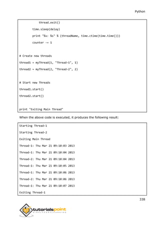 Python
338
thread.exit()
time.sleep(delay)
print "%s: %s" % (threadName, time.ctime(time.time()))
counter -= 1
# Create new threads
thread1 = myThread(1, "Thread-1", 1)
thread2 = myThread(2, "Thread-2", 2)
# Start new Threads
thread1.start()
thread2.start()
print "Exiting Main Thread"
When the above code is executed, it produces the following result:
Starting Thread-1
Starting Thread-2
Exiting Main Thread
Thread-1: Thu Mar 21 09:10:03 2013
Thread-1: Thu Mar 21 09:10:04 2013
Thread-2: Thu Mar 21 09:10:04 2013
Thread-1: Thu Mar 21 09:10:05 2013
Thread-1: Thu Mar 21 09:10:06 2013
Thread-2: Thu Mar 21 09:10:06 2013
Thread-1: Thu Mar 21 09:10:07 2013
Exiting Thread-1
 
