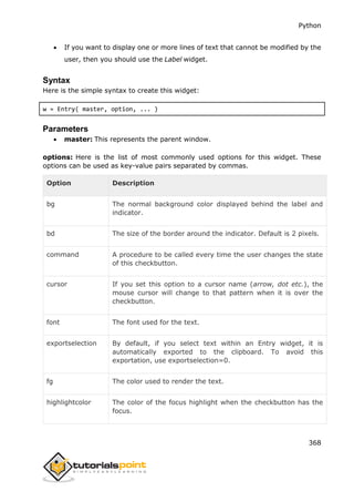 Python
368
 If you want to display one or more lines of text that cannot be modified by the
user, then you should use the Label widget.
Syntax
Here is the simple syntax to create this widget:
w = Entry( master, option, ... )
Parameters
 master: This represents the parent window.
options: Here is the list of most commonly used options for this widget. These
options can be used as key-value pairs separated by commas.
Option Description
bg The normal background color displayed behind the label and
indicator.
bd The size of the border around the indicator. Default is 2 pixels.
command A procedure to be called every time the user changes the state
of this checkbutton.
cursor If you set this option to a cursor name (arrow, dot etc.), the
mouse cursor will change to that pattern when it is over the
checkbutton.
font The font used for the text.
exportselection By default, if you select text within an Entry widget, it is
automatically exported to the clipboard. To avoid this
exportation, use exportselection=0.
fg The color used to render the text.
highlightcolor The color of the focus highlight when the checkbutton has the
focus.
 