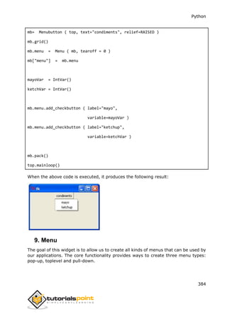 Python
384
mb= Menubutton ( top, text="condiments", relief=RAISED )
mb.grid()
mb.menu = Menu ( mb, tearoff = 0 )
mb["menu"] = mb.menu
mayoVar = IntVar()
ketchVar = IntVar()
mb.menu.add_checkbutton ( label="mayo",
variable=mayoVar )
mb.menu.add_checkbutton ( label="ketchup",
variable=ketchVar )
mb.pack()
top.mainloop()
When the above code is executed, it produces the following result:
9. Menu
The goal of this widget is to allow us to create all kinds of menus that can be used by
our applications. The core functionality provides ways to create three menu types:
pop-up, toplevel and pull-down.
 