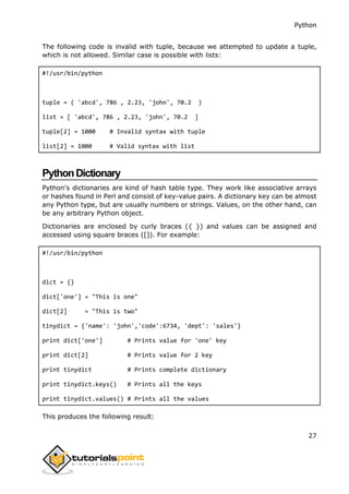 Python
27
The following code is invalid with tuple, because we attempted to update a tuple,
which is not allowed. Similar case is possible with lists:
#!/usr/bin/python
tuple = ( 'abcd', 786 , 2.23, 'john', 70.2 )
list = [ 'abcd', 786 , 2.23, 'john', 70.2 ]
tuple[2] = 1000 # Invalid syntax with tuple
list[2] = 1000 # Valid syntax with list
PythonDictionary
Python's dictionaries are kind of hash table type. They work like associative arrays
or hashes found in Perl and consist of key-value pairs. A dictionary key can be almost
any Python type, but are usually numbers or strings. Values, on the other hand, can
be any arbitrary Python object.
Dictionaries are enclosed by curly braces ({ }) and values can be assigned and
accessed using square braces ([]). For example:
#!/usr/bin/python
dict = {}
dict['one'] = "This is one"
dict[2] = "This is two"
tinydict = {'name': 'john','code':6734, 'dept': 'sales'}
print dict['one'] # Prints value for 'one' key
print dict[2] # Prints value for 2 key
print tinydict # Prints complete dictionary
print tinydict.keys() # Prints all the keys
print tinydict.values() # Prints all the values
This produces the following result:
 