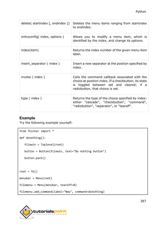 Python
387
delete( startindex [, endindex ]) Deletes the menu items ranging from startindex
to endindex.
entryconfig( index, options ) Allows you to modify a menu item, which is
identified by the index, and change its options.
index(item) Returns the index number of the given menu item
label.
insert_separator ( index ) Insert a new separator at the position specified by
index.
invoke ( index ) Calls the command callback associated with the
choice at position index. If a checkbutton, its state
is toggled between set and cleared; if a
radiobutton, that choice is set.
type ( index ) Returns the type of the choice specified by index:
either "cascade", "checkbutton", "command",
"radiobutton", "separator", or "tearoff".
Example
Try the following example yourself:
from Tkinter import *
def donothing():
filewin = Toplevel(root)
button = Button(filewin, text="Do nothing button")
button.pack()
root = Tk()
menubar = Menu(root)
filemenu = Menu(menubar, tearoff=0)
filemenu.add_command(label="New", command=donothing)
 