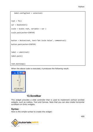 Python
400
label.config(text = selection)
root = Tk()
var = DoubleVar()
scale = Scale( root, variable = var )
scale.pack(anchor=CENTER)
button = Button(root, text="Get Scale Value", command=sel)
button.pack(anchor=CENTER)
label = Label(root)
label.pack()
root.mainloop()
When the above code is executed, it produces the following result:
13.Scrollbar
This widget provides a slide controller that is used to implement vertical scrolled
widgets, such as Listbox, Text and Canvas. Note that you can also create horizontal
scrollbars on Entry widgets.
Syntax:
Here is the simple syntax to create this widget:
 