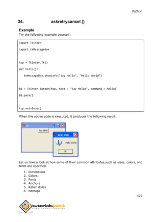 Python
422
34. askretrycancel ()
Example
Try the following example yourself:
import Tkinter
import tkMessageBox
top = Tkinter.Tk()
def hello():
tkMessageBox.showinfo("Say Hello", "Hello World")
B1 = Tkinter.Button(top, text = "Say Hello", command = hello)
B1.pack()
top.mainloop()
When the above code is executed, it produces the following result:
Let us take a look at how some of their common attributes,such as sizes, colors, and
fonts are specified.
1. Dimensions
2. Colors
3. Fonts
4. Anchors
5. Relief styles
6. Bitmaps
 