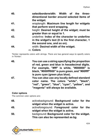 Python
424
40. selectborderwidth: Width of the three-
dimentional border around selected items of
the widget.
41. wraplength: Maximum line length for widgets
that perform word wrapping.
42. height: Desired height of the widget; must be
greater than or equal to 1.
43. underline: Index of the character to underline
in the widget's text (0 is the first character, 1
the second one, and so on).
44. width: Desired width of the widget.
45. Colors
Tkinter represents colors with strings. There are two general ways to specify colors
in Tkinter:
46. You can use a string specifying the proportion
of red, green and blue in hexadecimal digits.
For example, "#fff" is white, "#000000" is
black, "#000fff000" is pure green, and "#00ffff"
is pure cyan (green plus blue).
47. You can also use any locally defined standard
color name. The colors "white", "black",
"red", "green", "blue", "cyan", "yellow", and
"magenta" will always be available.
Color options
The common color options are:
48. activebackground: Background color for the
widget when the widget is active.
49. activeforeground: Foreground color for the
widget when the widget is active.
50. background: Background color for the widget.
This can also be represented as bg.
 