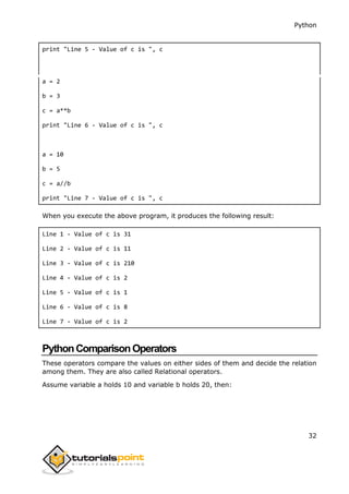 Python
32
print "Line 5 - Value of c is ", c
a = 2
b = 3
c = a**b
print "Line 6 - Value of c is ", c
a = 10
b = 5
c = a//b
print "Line 7 - Value of c is ", c
When you execute the above program, it produces the following result:
Line 1 - Value of c is 31
Line 2 - Value of c is 11
Line 3 - Value of c is 210
Line 4 - Value of c is 2
Line 5 - Value of c is 1
Line 6 - Value of c is 8
Line 7 - Value of c is 2
PythonComparisonOperators
These operators compare the values on either sides of them and decide the relation
among them. They are also called Relational operators.
Assume variable a holds 10 and variable b holds 20, then:
 