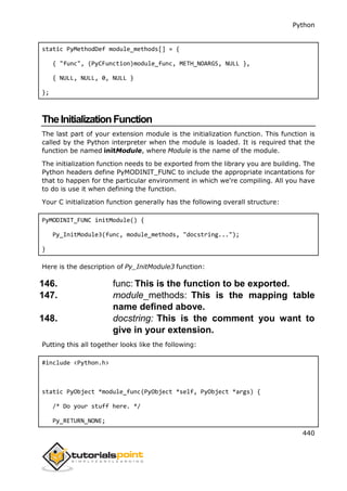 Python
440
static PyMethodDef module_methods[] = {
{ "func", (PyCFunction)module_func, METH_NOARGS, NULL },
{ NULL, NULL, 0, NULL }
};
TheInitializationFunction
The last part of your extension module is the initialization function. This function is
called by the Python interpreter when the module is loaded. It is required that the
function be named initModule, where Module is the name of the module.
The initialization function needs to be exported from the library you are building. The
Python headers define PyMODINIT_FUNC to include the appropriate incantations for
that to happen for the particular environment in which we're compiling. All you have
to do is use it when defining the function.
Your C initialization function generally has the following overall structure:
PyMODINIT_FUNC initModule() {
Py_InitModule3(func, module_methods, "docstring...");
}
Here is the description of Py_InitModule3 function:
146. func: This is the function to be exported.
147. module_methods: This is the mapping table
name defined above.
148. docstring: This is the comment you want to
give in your extension.
Putting this all together looks like the following:
#include <Python.h>
static PyObject *module_func(PyObject *self, PyObject *args) {
/* Do your stuff here. */
Py_RETURN_NONE;
 