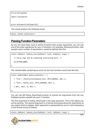 Python
443
#!/usr/bin/python
import helloworld
print helloworld.helloworld()
This would produce the following result:
Hello, Python extensions!!
PassingFunctionParameters
As you will most likely want to define functions that accept arguments, you can use
one of the other signatures for your C functions. For example, following function, that
accepts some number of parameters, would be defined like this:
static PyObject *module_func(PyObject *self, PyObject *args) {
/* Parse args and do something interesting here. */
Py_RETURN_NONE;
}
The method table containing an entry for the new function would look like this:
static PyMethodDef module_methods[] = {
{ "func", (PyCFunction)module_func, METH_NOARGS, NULL },
{ "func", module_func, METH_VARARGS, NULL },
{ NULL, NULL, 0, NULL }
};
You can use API PyArg_ParseTuple function to extract the arguments from the one
PyObject pointer passed into your C function.
The first argument to PyArg_ParseTuple is the args argument. This is the object you
will be parsing. The second argument is a format string describing the arguments as
you expect them to appear. Each argument is represented by one or more characters
in the format string as follows.
static PyObject *module_func(PyObject *self, PyObject *args) {
 