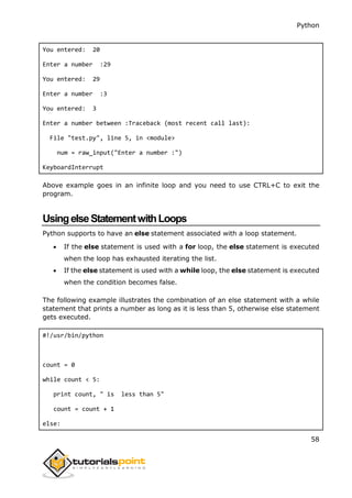 Python
58
You entered: 20
Enter a number :29
You entered: 29
Enter a number :3
You entered: 3
Enter a number between :Traceback (most recent call last):
File "test.py", line 5, in <module>
num = raw_input("Enter a number :")
KeyboardInterrupt
Above example goes in an infinite loop and you need to use CTRL+C to exit the
program.
UsingelseStatementwithLoops
Python supports to have an else statement associated with a loop statement.
 If the else statement is used with a for loop, the else statement is executed
when the loop has exhausted iterating the list.
 If the else statement is used with a while loop, the else statement is executed
when the condition becomes false.
The following example illustrates the combination of an else statement with a while
statement that prints a number as long as it is less than 5, otherwise else statement
gets executed.
#!/usr/bin/python
count = 0
while count < 5:
print count, " is less than 5"
count = count + 1
else:
 