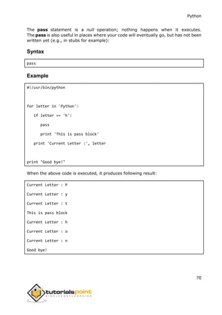 Python
70
The pass statement is a null operation; nothing happens when it executes.
The pass is also useful in places where your code will eventually go, but has not been
written yet (e.g., in stubs for example):
Syntax
pass
Example
#!/usr/bin/python
for letter in 'Python':
if letter == 'h':
pass
print 'This is pass block'
print 'Current Letter :', letter
print "Good bye!"
When the above code is executed, it produces following result:
Current Letter : P
Current Letter : y
Current Letter : t
This is pass block
Current Letter : h
Current Letter : o
Current Letter : n
Good bye!
 