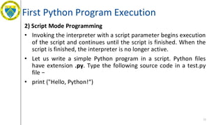 First Python Program Execution
2) Script Mode Programming
• Invoking the interpreter with a script parameter begins execution
of the script and continues until the script is finished. When the
script is finished, the interpreter is no longer active.
• Let us write a simple Python program in a script. Python files
have extension .py. Type the following source code in a test.py
file −
• print ("Hello, Python!“)
11
 