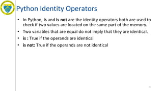 Python Identity Operators
• In Python, is and is not are the identity operators both are used to
check if two values are located on the same part of the memory.
• Two variables that are equal do not imply that they are identical.
• is : True if the operands are identical
• is not: True if the operands are not identical
25
 