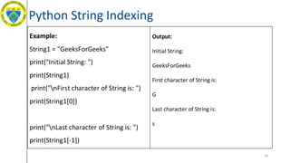 Python String Indexing
36
Example:
String1 = "GeeksForGeeks"
print("Initial String: ")
print(String1)
print("nFirst character of String is: ")
print(String1[0])
print("nLast character of String is: ")
print(String1[-1])
Output:
Initial String:
GeeksForGeeks
First character of String is:
G
Last character of String is:
s
 