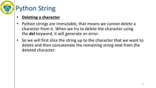 Python String
• Deleting a character
• Python strings are immutable, that means we cannot delete a
character from it. When we try to delete the character using
the del keyword, it will generate an error.
• So we will first slice the string up to the character that we want to
delete and then concatenate the remaining string next from the
deleted character.
44
 