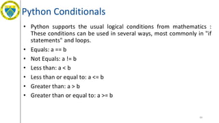 Python Conditionals
• Python supports the usual logical conditions from mathematics :
These conditions can be used in several ways, most commonly in "if
statements" and loops.
• Equals: a == b
• Not Equals: a != b
• Less than: a < b
• Less than or equal to: a <= b
• Greater than: a > b
• Greater than or equal to: a >= b
49
 
