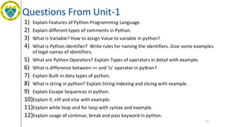Questions From Unit-1
1) Explain Features of Python Programming Language.
2) Explain different types of comments in Python.
3) What is Variable? How to assign Value to variable in python?
4) What is Python identifier? Write rules for naming the identifiers. Give some examples
of legal names of identifiers.
5) What are Python Operators? Explain Types of operators in detail with example.
6) What is difference between == and ‘is’ operator in python?
7) Explain Built-in data types of python.
8) What is string in python? Explain String Indexing and slicing with example.
9) Explain Escape Sequences in python.
10)Explain if, elif and else with example.
11)Explain while loop and for loop with syntax and example.
12)Explain usage of continue, break and pass keyword in python.
67
 
