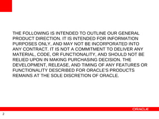 THE FOLLOWING IS INTENDED TO OUTLINE OUR GENERAL
    PRODUCT DIRECTION. IT IS INTENDED FOR INFORMATION
    PURPOSES ONLY, AND MAY NOT BE INCORPORATED INTO
    ANY CONTRACT. IT IS NOT A COMMITMENT TO DELIVER ANY
    MATERIAL, CODE, OR FUNCTIONALITY, AND SHOULD NOT BE
    RELIED UPON IN MAKING PURCHASING DECISION. THE
    DEVELOPMENT, RELEASE, AND TIMING OF ANY FEATURES OR
    FUNCTIONALITY DESCRIBED FOR ORACLE'S PRODUCTS
    REMAINS AT THE SOLE DISCRETION OF ORACLE.




2
 