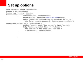 Set up options
     from optparse import OptionParser
     parser = OptionParser()
     parser.add_option("­­server",
                       action="store”, dest="server",
                       type="string", default="root@localhost:3306",
                       help="connection information for original server in "
                        "the form: <user>:<password>@<host>:<port>:<socket>")
     parser.add_option("­d", "­­databases",
                       action="store", dest="dbs_to_copy”, type="string",
                       help="comma­separated list of databases "
                         "to include in the copy (omit for all "
                         " databases)”, default=None)
                .
                .
                .




25
 