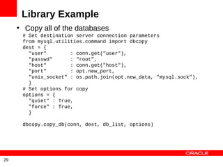 Library Example
     • Copy all of the databases
      # Set destination server connection parameters
      from mysql.utilities.command import dbcopy
      dest = {
        "user"        : conn.get("user"),
        "passwd"      : "root",
        "host"        : conn.get("host"),
        "port"        : opt.new_port,
        "unix_socket" : os.path.join(opt.new_data, "mysql.sock"),
        }
      # Set options for copy
      options = {
        "quiet" : True,
        "force" : True,
        }

      dbcopy.copy_db(conn, dest, db_list, options)




29
 