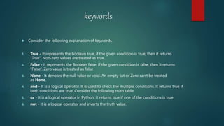 keywords
 Consider the following explanation of keywords.
1. True - It represents the Boolean true, if the given condition is true, then it returns
"True". Non-zero values are treated as true.
2. False - It represents the Boolean false; if the given condition is false, then it returns
"False". Zero value is treated as false
3. None - It denotes the null value or void. An empty list or Zero can't be treated
as None.
4. and - It is a logical operator. It is used to check the multiple conditions. It returns true if
both conditions are true. Consider the following truth table.
5. or - It is a logical operator in Python. It returns true if one of the conditions is true
6. not - It is a logical operator and inverts the truth value.
 