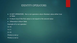 IDENTITY OPERATORS
 IS NOT OPERATORS: the is not operators return Boolean value either true
or false.
 It return true if the first value is not equal to the second value
 Otherwise it return false.
Example of is not operator:
X=10
Y=11
Z=10
Print(x is not y)
Print(x is not z)
 