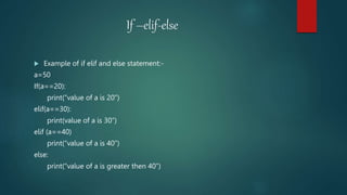 If –elif-else
 Example of if elif and else statement:-
a=50
If(a==20):
print(“value of a is 20”)
elif(a==30):
print(value of a is 30”)
elif (a==40)
print(“value of a is 40”)
else:
print(“value of a is greater then 40”)
 