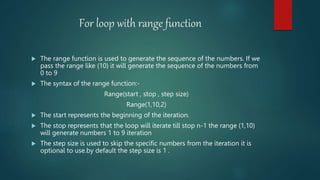 For loop with range function
 The range function is used to generate the sequence of the numbers. If we
pass the range like (10) it will generate the sequence of the numbers from
0 to 9
 The syntax of the range function:-
Range(start , stop , step size)
Range(1,10,2)
 The start represents the beginning of the iteration.
 The stop represents that the loop will iterate till stop n-1 the range (1,10)
will generate numbers 1 to 9 iteration
 The step size is used to skip the specific numbers from the iteration it is
optional to use.by default the step size is 1 .
 