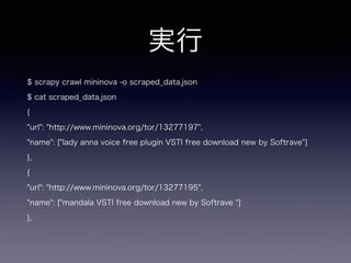 実行
$ scrapy crawl mininova -o scraped_data.json
$ cat scraped_data.json
{
"url": "http://www.mininova.org/tor/13277197",
"name": ["lady anna voice free plugin VSTI free download new by Softrave ]
},
{
"url": "http://www.mininova.org/tor/13277195",
"name": ["mandala VSTI free download new by Softrave ]
},
 