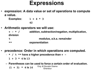 Expressions
• expression: A data value or set of operations to compute
a value.
Examples: 1 + 4 * 3
42
• Arithmetic operators we will use:
– + - * / addition, subtraction/negation, multiplication,
division
– % modulus, a.k.a. remainder
– ** exponentiation
• precedence: Order in which operations are computed.
– * / % ** have a higher precedence than + -
1 + 3 * 4 is 13
– Parentheses can be used to force a certain order of evaluation.
(1 + 3) * 4 is 16
Eng. & Educator Osama
Ghandour
 