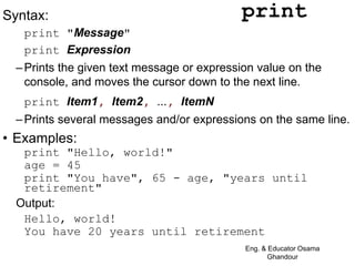 Syntax:
print "Message"
print Expression
–Prints the given text message or expression value on the
console, and moves the cursor down to the next line.
print Item1, Item2, ..., ItemN
–Prints several messages and/or expressions on the same line.
• Examples:
print "Hello, world!"
age = 45
print "You have", 65 - age, "years until
retirement"
Output:
Hello, world!
You have 20 years until retirement
print
Eng. & Educator Osama
Ghandour
 