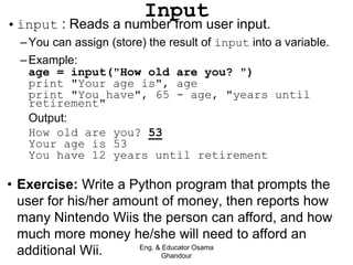•input : Reads a number from user input.
–You can assign (store) the result of input into a variable.
–Example:
age = input("How old are you? ")
print "Your age is", age
print "You have", 65 - age, "years until
retirement"
Output:
How old are you? 53
Your age is 53
You have 12 years until retirement
• Exercise: Write a Python program that prompts the
user for his/her amount of money, then reports how
many Nintendo Wiis the person can afford, and how
much more money he/she will need to afford an
additional Wii.
Input
Eng. & Educator Osama
Ghandour
 