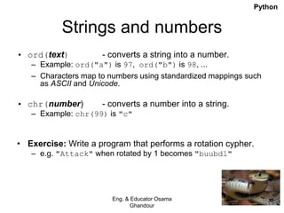 Strings and numbers
• ord(text) - converts a string into a number.
– Example: ord("a") is 97, ord("b") is 98, ...
– Characters map to numbers using standardized mappings such
as ASCII and Unicode.
• chr(number) - converts a number into a string.
– Example: chr(99) is "c"
• Exercise: Write a program that performs a rotation cypher.
– e.g. "Attack" when rotated by 1 becomes "buubdl"
Eng. & Educator Osama
Ghandour
Python
 