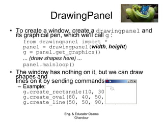 DrawingPanel
• To create a window, create a drawingpanel and
its graphical pen, which we'll call g :
from drawingpanel import *
panel = drawingpanel(width, height)
g = panel.get_graphics()
... (draw shapes here) ...
panel.mainloop()
• The window has nothing on it, but we can draw
shapes and
lines on it by sending commands to g .
– Example:
g.create_rectangle(10, 30, 60, 35)
g.create_oval(80, 40, 50, 70)
g.create_line(50, 50, 90, 70)
Eng. & Educator Osama
Ghandour
 