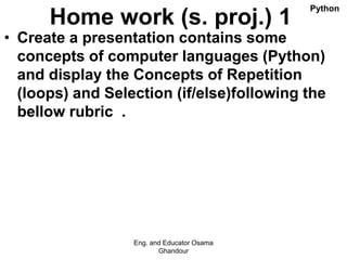 Home work (s. proj.) 1
• Create a presentation contains some
concepts of computer languages (Python)
and display the Concepts of Repetition
(loops) and Selection (if/else)following the
bellow rubric .
Eng. and Educator Osama
Ghandour
Python
 