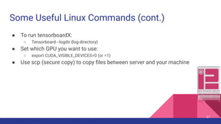 Some Useful Linux Commands (cont.)
● To run tensorboardX:
○ Tensorboard --logdir {log-directory}
● Set which GPU you want to use:
○ export CUDA_VISIBLE_DEVICES=0 (or =1)
● Use scp (secure copy) to copy ﬁles between server and your machine
27
 