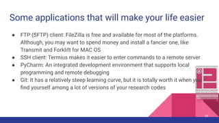 Some applications that will make your life easier
● FTP (SFTP) client: FileZilla is free and available for most of the platforms.
Although, you may want to spend money and install a fancier one, like
Transmit and Forklift for MAC OS
● SSH client: Termius makes it easier to enter commands to a remote server
● PyCharm: An integrated development environment that supports local
programming and remote debugging
● Git: It has a relatively steep learning curve, but it is totally worth it when you
ﬁnd yourself among a lot of versions of your research codes
28
 