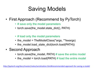 Saving Models
• First Approach (Recommend by PyTorch)
• # save only the model parameters
• torch.save(the_model.state_dict(), PATH)
• # load only the model parameters
• the_model = TheModelClass(*args, **kwargs)
• the_model.load_state_dict(torch.load(PATH))
• Second Approach
• torch.save(the_model, PATH) # save the entire model
• the_model = torch.load(PATH) # load the entire model
http://pytorch.org/docs/master/notes/serialization.html#recommended-approach-for-saving-a-model
 