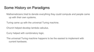 Some History on Paradigms
Mathematicians tried to denote everything they could compute and people came
up with their own systems.
Turing came up with the universal Turing machine.
Church helped develop lambda calculus.
Curry helped with combinatory logic.
The universal Turing machine happens to be the easiest to implement with
current hardware.
 